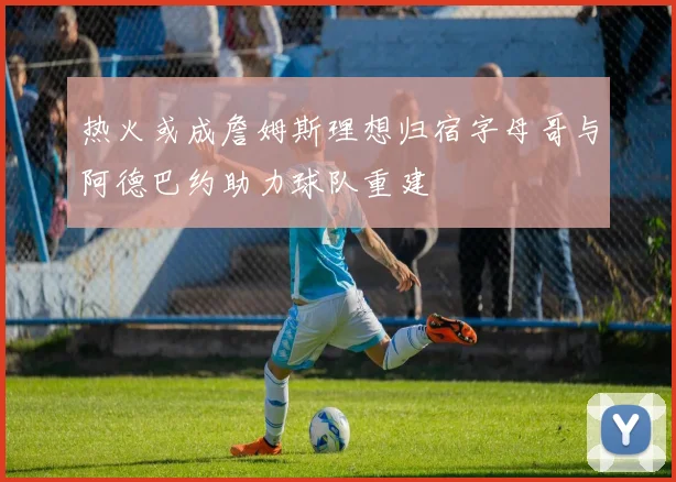 热火或成詹姆斯理想归宿字母哥与阿德巴约助力球队重建