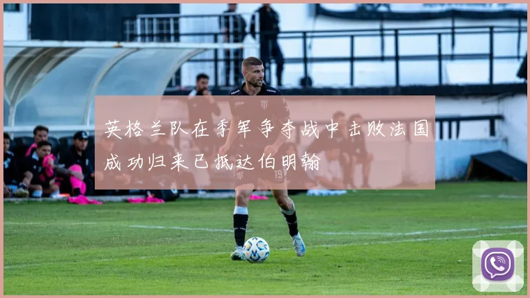 英格兰队在季军争夺战中击败法国成功归来已抵达伯明翰