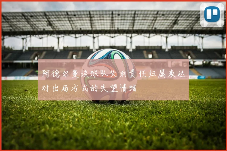 阿德尔曼谈球队失利责任归属表达对出局方式的失望情绪