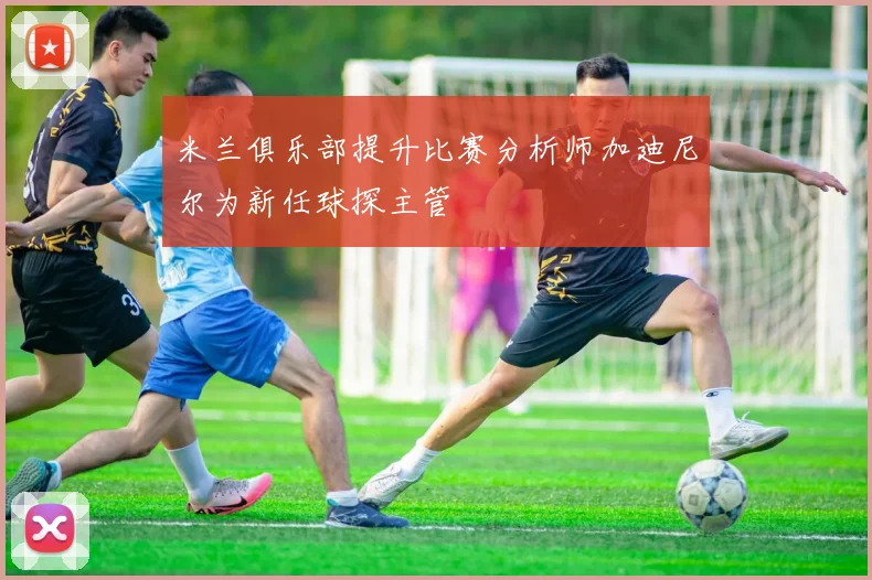 米兰俱乐部提升比赛分析师加迪尼尔为新任球探主管