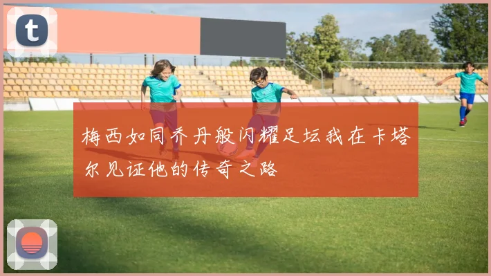 梅西如同乔丹般闪耀足坛我在卡塔尔见证他的传奇之路