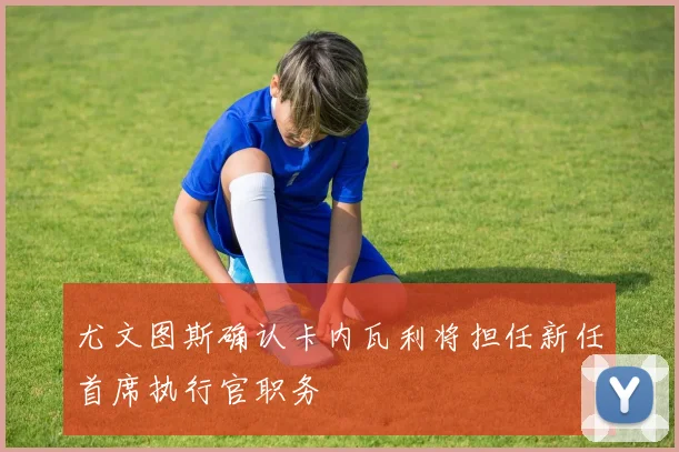 尤文图斯确认卡内瓦利将担任新任首席执行官职务
