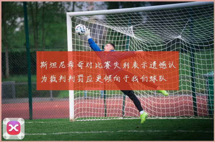 斯坦尼希奇对比赛失利表示遗憾认为裁判判罚应更倾向于我们球队