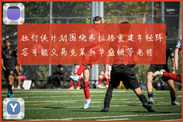 独行侠计划围绕弗拉格重建年轻阵容可能交易克莱和华盛顿等老将