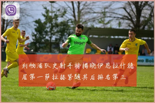 利物浦队史射手榜揭晓伊恩拉什稳居第一萨拉赫紧随其后排名第三
