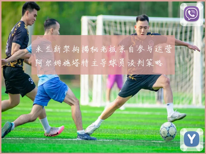 米兰新架构揭秘老板亲自参与运营阿尔姆施塔特主导球员谈判策略