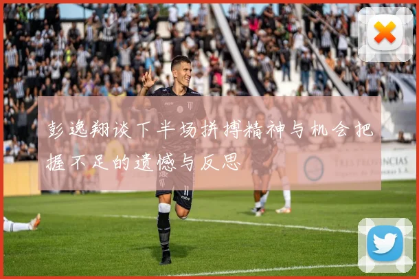 彭逸翔谈下半场拼搏精神与机会把握不足的遗憾与反思