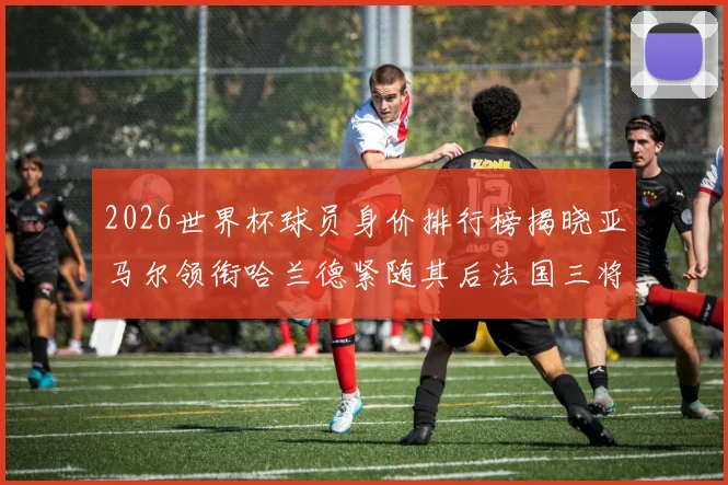 2026世界杯球员身价排行榜揭晓亚马尔领衔哈兰德紧随其后法国三将入围