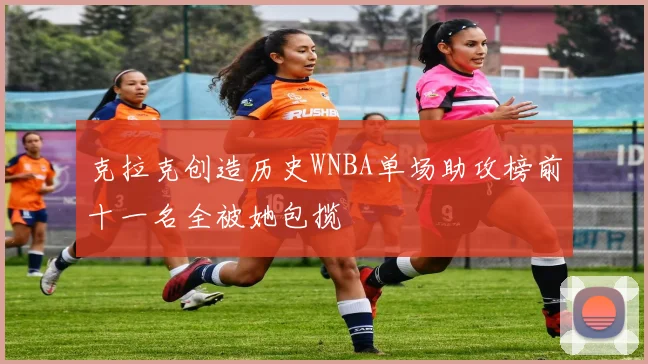 克拉克创造历史WNBA单场助攻榜前十一名全被她包揽
