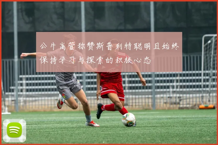 公牛高管称赞斯普利特聪明且始终保持学习与探索的积极心态