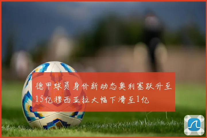 德甲球员身价新动态奥利塞跃升至15亿穆西亚拉大幅下滑至1亿