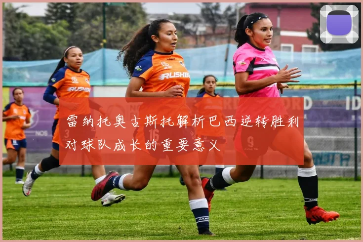 雷纳托奥古斯托解析巴西逆转胜利对球队成长的重要意义
