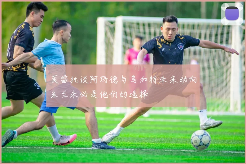 莫雷托谈阿玛德与乌加特未来动向米兰未必是他们的选择