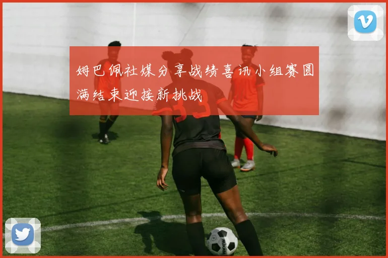 姆巴佩社媒分享战绩喜讯小组赛圆满结束迎接新挑战