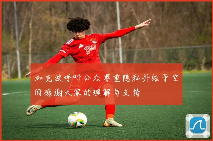 加克波呼吁公众尊重隐私并给予空间感谢大家的理解与支持