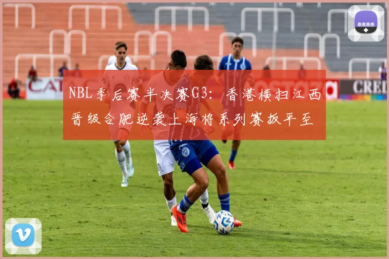 NBL季后赛半决赛G3：香港横扫江西晋级合肥逆袭上海将系列赛扳平至1-2