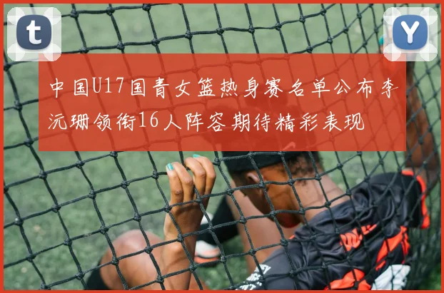 中国U17国青女篮热身赛名单公布李沅珊领衔16人阵容期待精彩表现